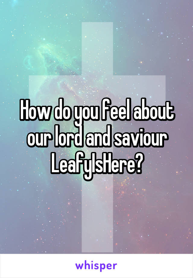 How do you feel about our lord and saviour LeafyIsHere?