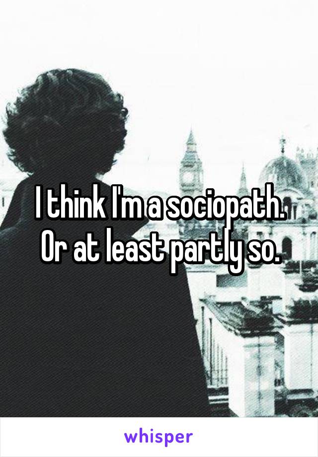 I think I'm a sociopath. Or at least partly so.