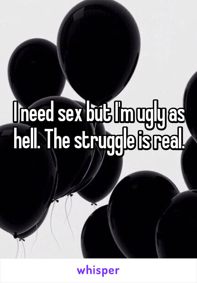 I need sex but I'm ugly as hell. The struggle is real. 