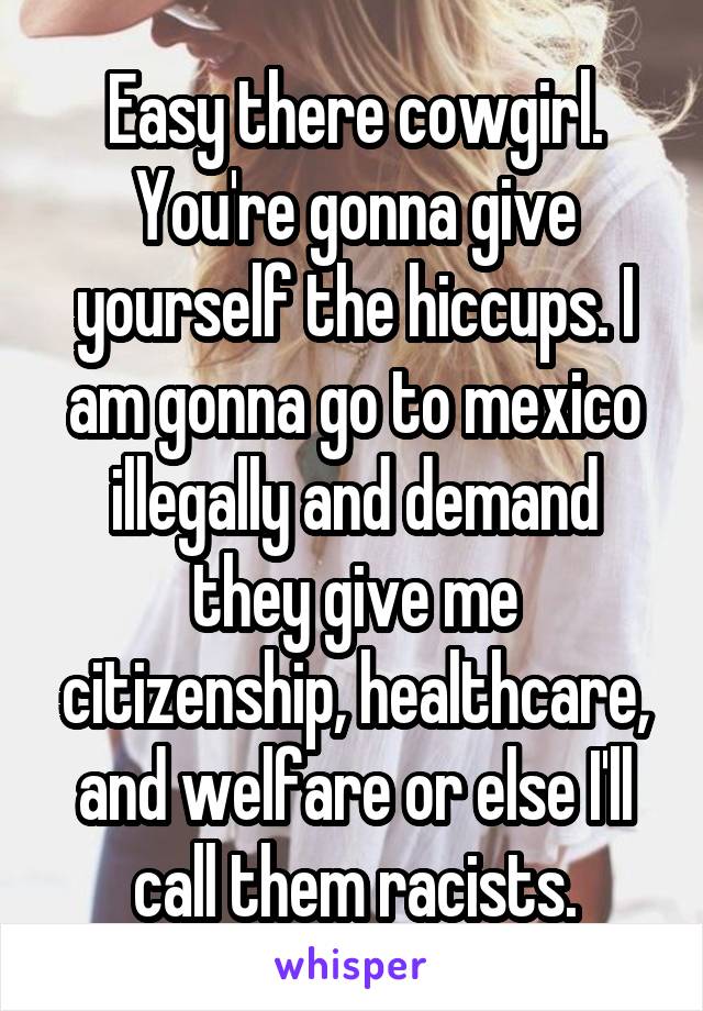 Easy there cowgirl. You're gonna give yourself the hiccups. I am gonna go to mexico illegally and demand they give me citizenship, healthcare, and welfare or else I'll call them racists.