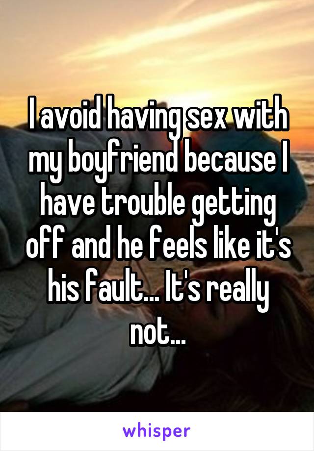 I avoid having sex with my boyfriend because I have trouble getting off and he feels like it's his fault... It's really not...