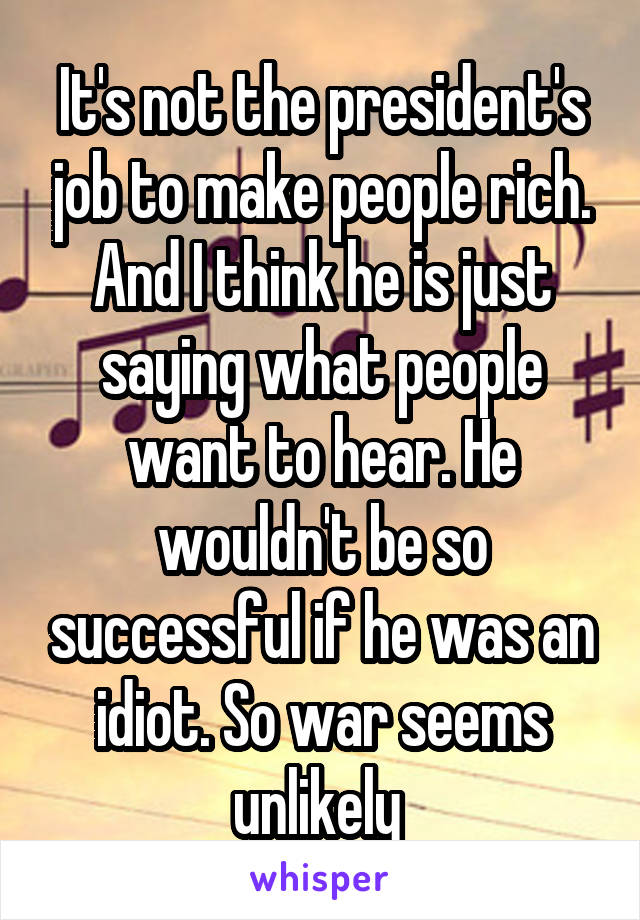 It's not the president's job to make people rich. And I think he is just saying what people want to hear. He wouldn't be so successful if he was an idiot. So war seems unlikely 