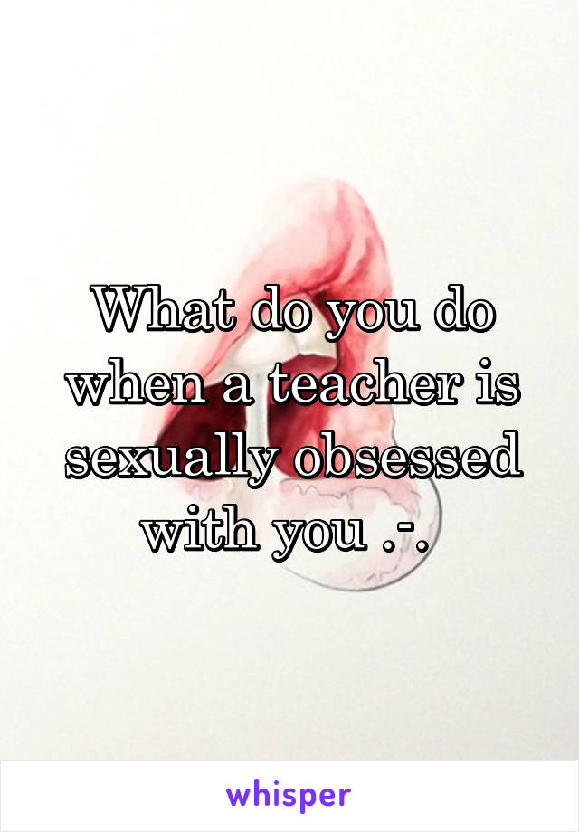 What do you do when a teacher is sexually obsessed with you .-. 