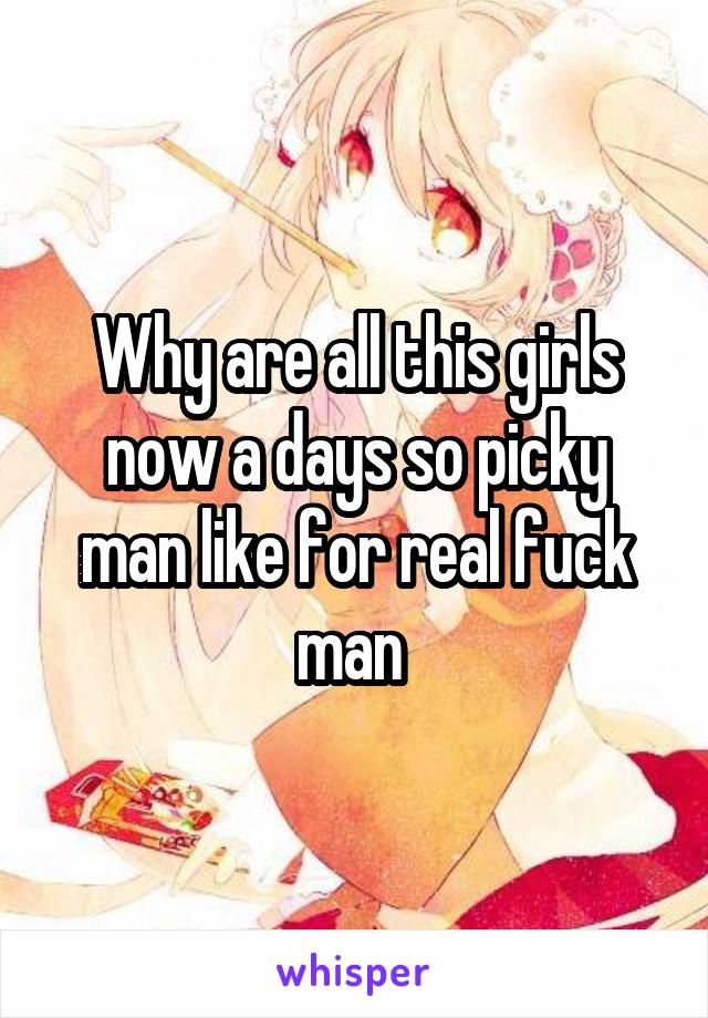 Why are all this girls now a days so picky man like for real fuck man 