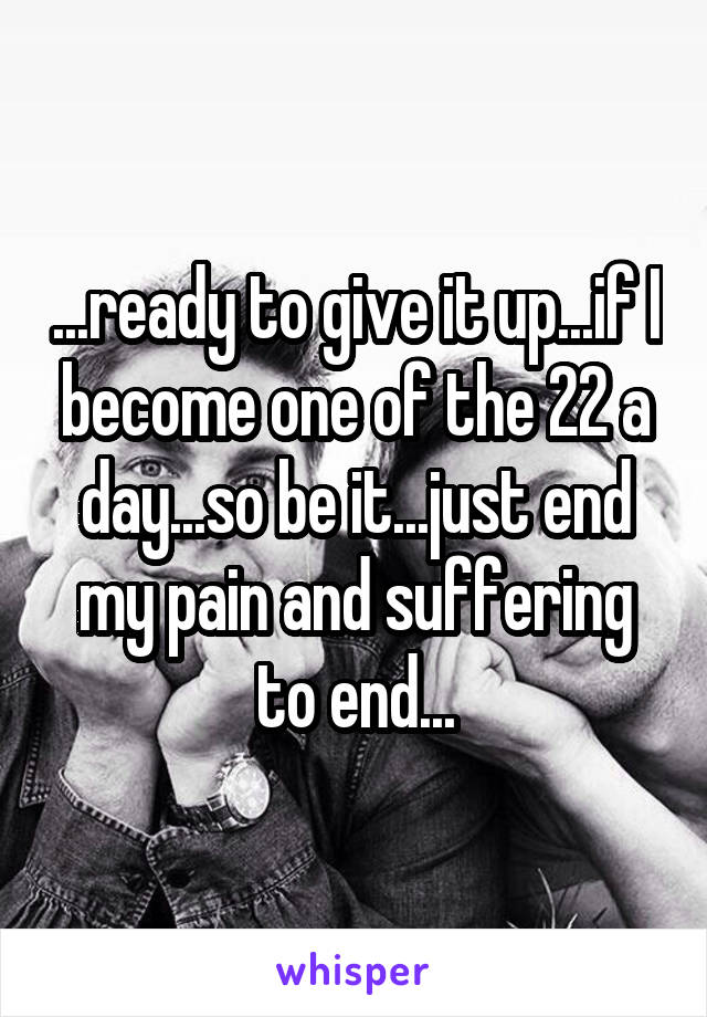 ...ready to give it up...if I become one of the 22 a day...so be it...just end my pain and suffering to end...