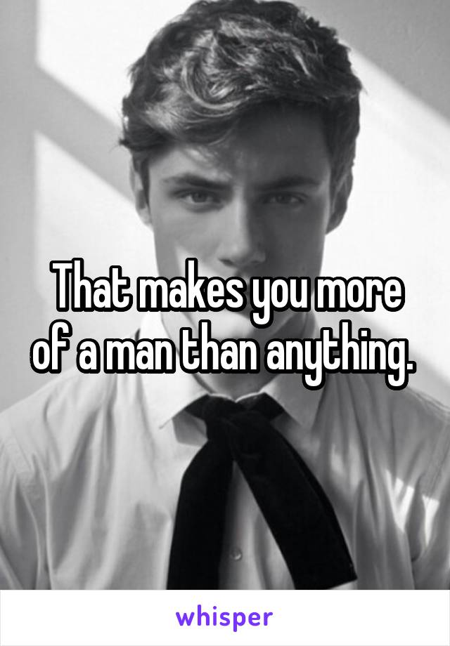 That makes you more of a man than anything. 