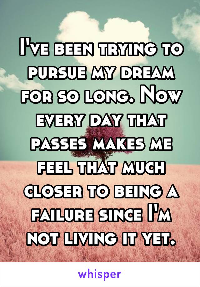 I've been trying to pursue my dream for so long. Now every day that passes makes me feel that much closer to being a failure since I'm not living it yet.