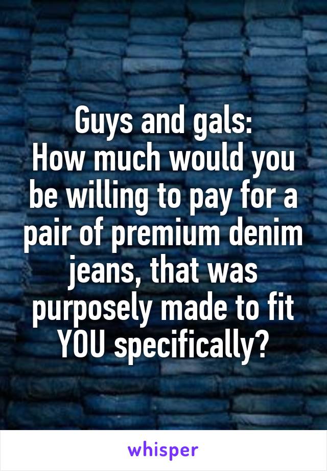 Guys and gals:
How much would you be willing to pay for a pair of premium denim jeans, that was purposely made to fit YOU specifically?