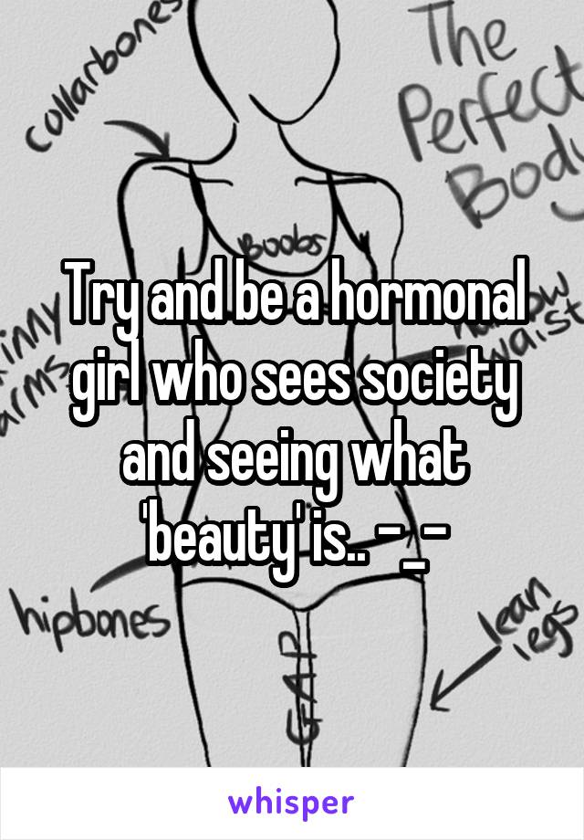 Try and be a hormonal girl who sees society and seeing what 'beauty' is.. -_-