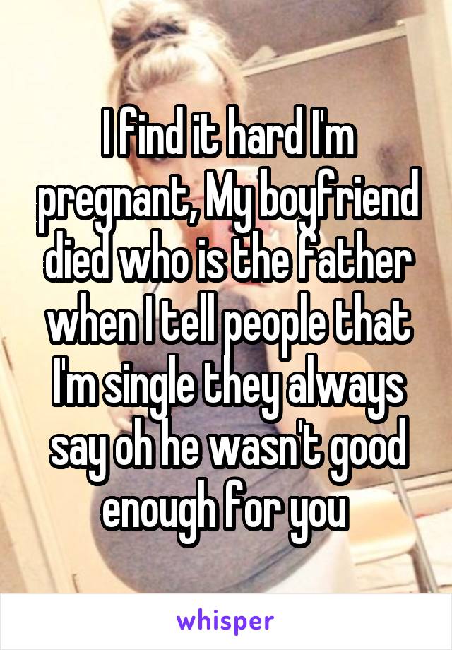 I find it hard I'm pregnant, My boyfriend died who is the father when I tell people that I'm single they always say oh he wasn't good enough for you 