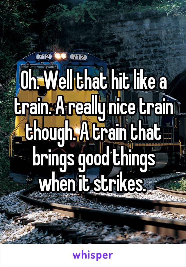 Oh. Well that hit like a train. A really nice train though. A train that brings good things when it strikes. 