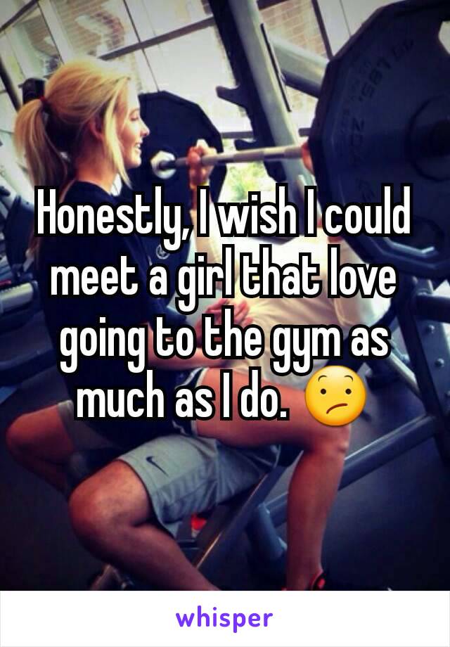 Honestly, I wish I could meet a girl that love going to the gym as much as I do. 😕