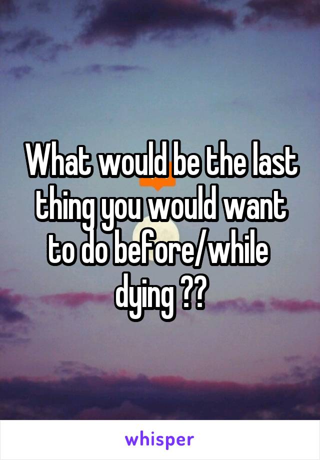 What would be the last thing you would want to do before/while  dying ??