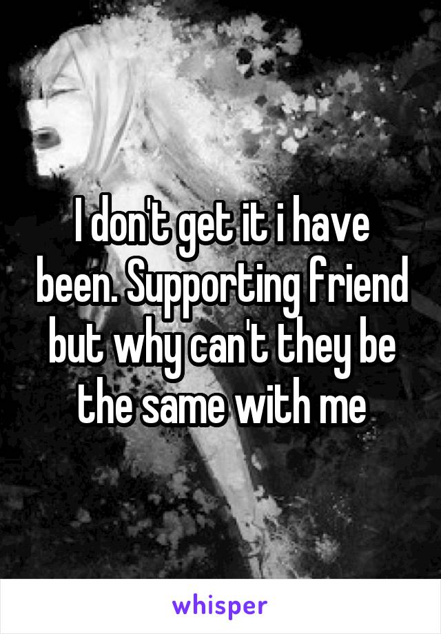 I don't get it i have been. Supporting friend but why can't they be the same with me