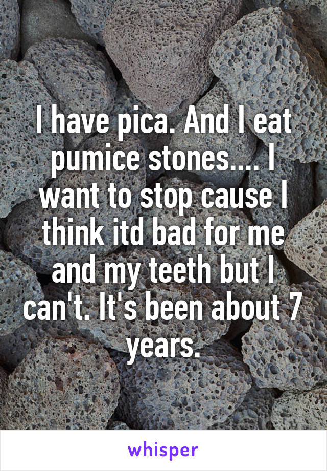 I have pica. And I eat pumice stones.... I want to stop cause I think itd bad for me and my teeth but I can't. It's been about 7 years.