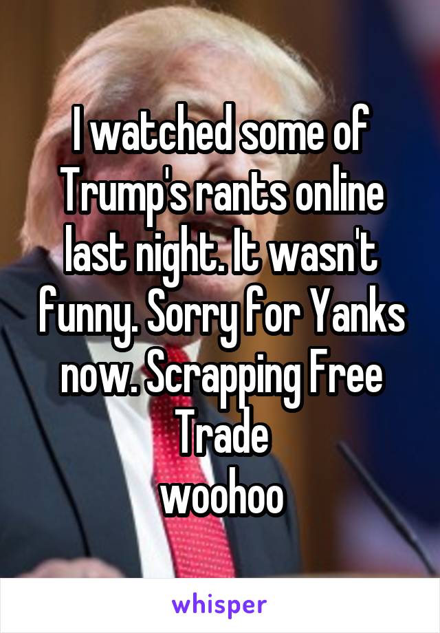 I watched some of Trump's rants online last night. It wasn't funny. Sorry for Yanks now. Scrapping Free Trade
woohoo