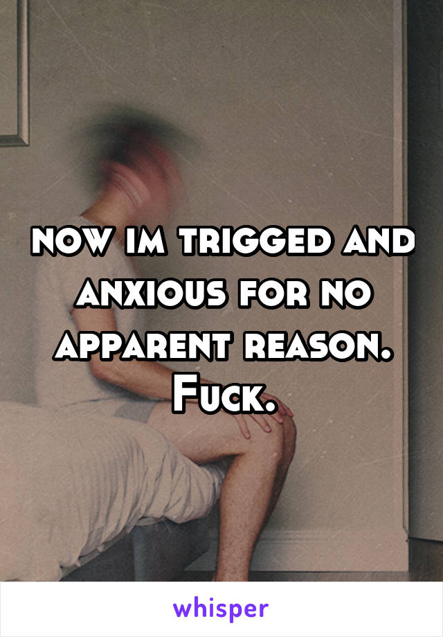 now im trigged and anxious for no apparent reason. Fuck.