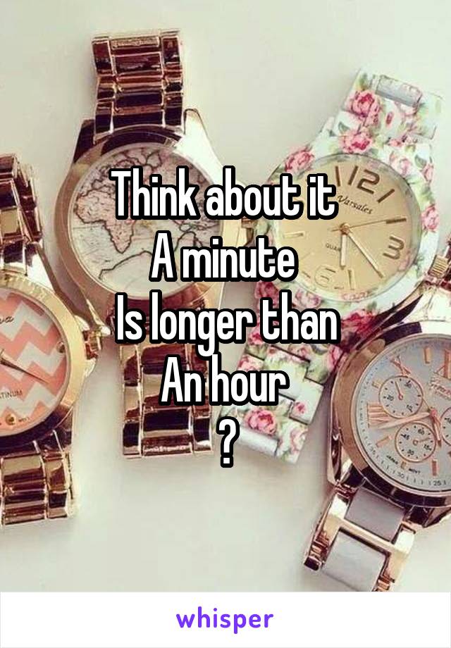 Think about it 
A minute 
Is longer than
An hour 
😂