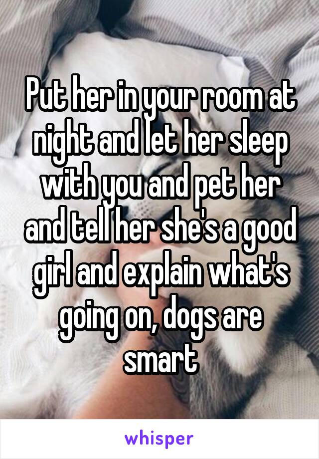 Put her in your room at night and let her sleep with you and pet her and tell her she's a good girl and explain what's going on, dogs are smart