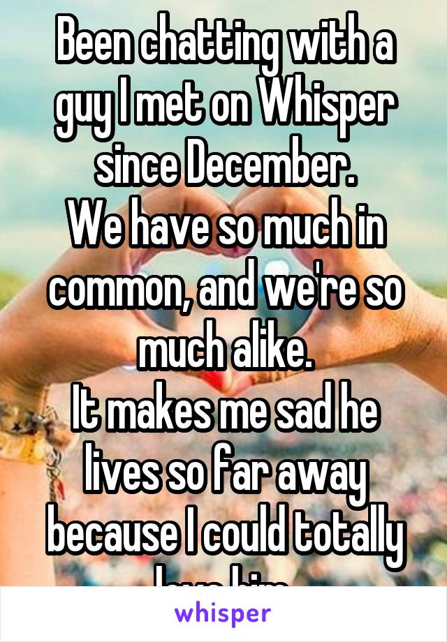 Been chatting with a guy I met on Whisper since December.
We have so much in common, and we're so much alike.
It makes me sad he lives so far away because I could totally love him.