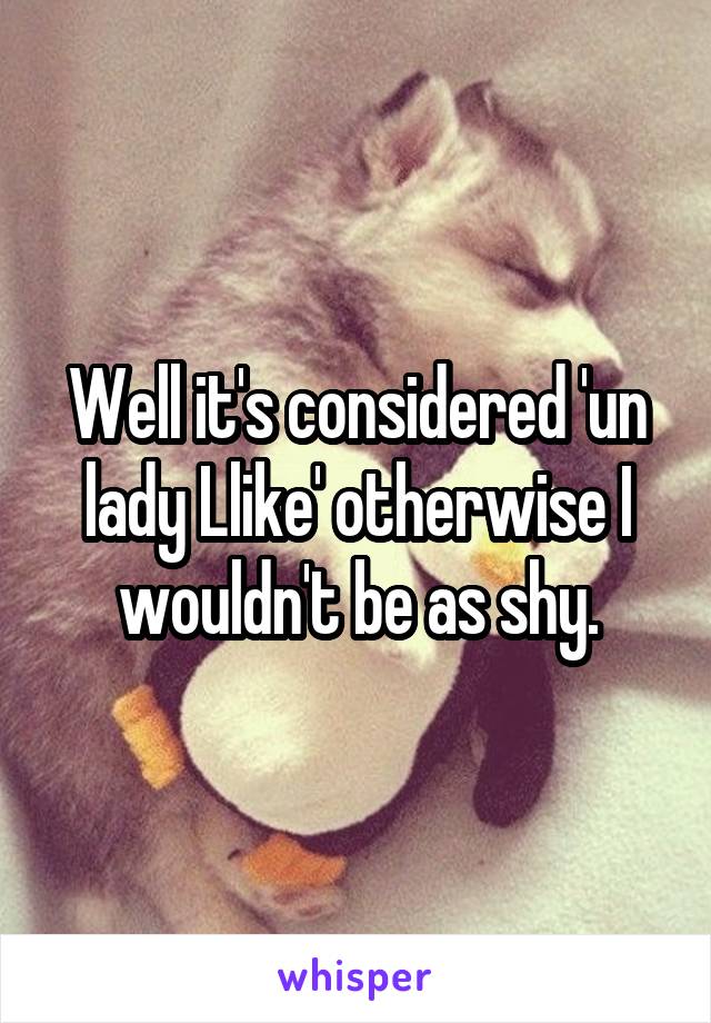 Well it's considered 'un lady Llike' otherwise I wouldn't be as shy.