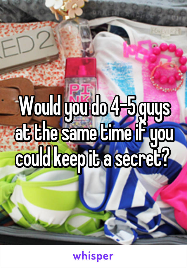 Would you do 4-5 guys at the same time if you could keep it a secret? 