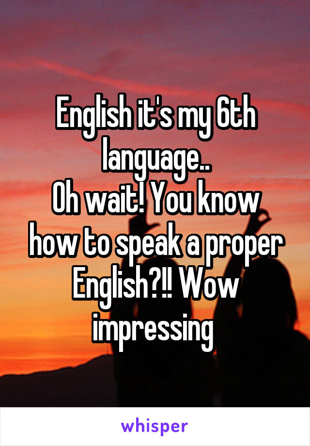 English it's my 6th language..
Oh wait! You know how to speak a proper English?!! Wow impressing 