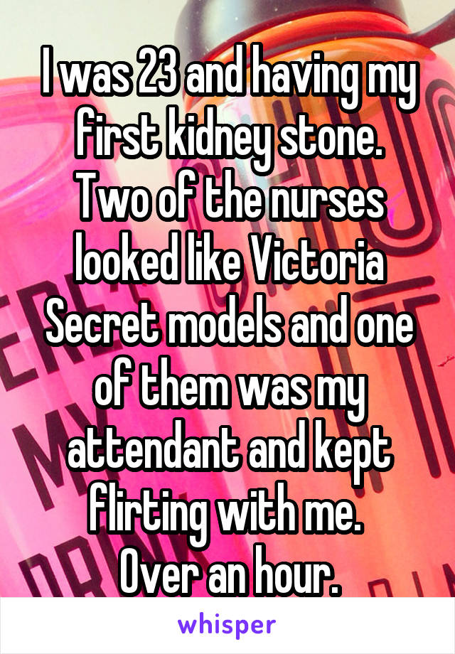 I was 23 and having my first kidney stone.
Two of the nurses looked like Victoria Secret models and one of them was my attendant and kept flirting with me. 
Over an hour.