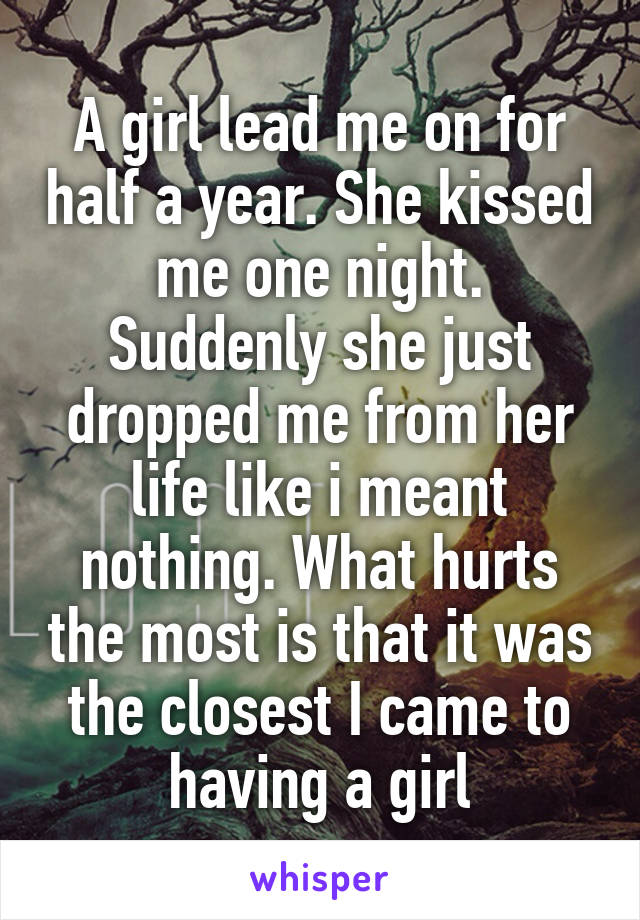 A girl lead me on for half a year. She kissed me one night. Suddenly she just dropped me from her life like i meant nothing. What hurts the most is that it was the closest I came to having a girl