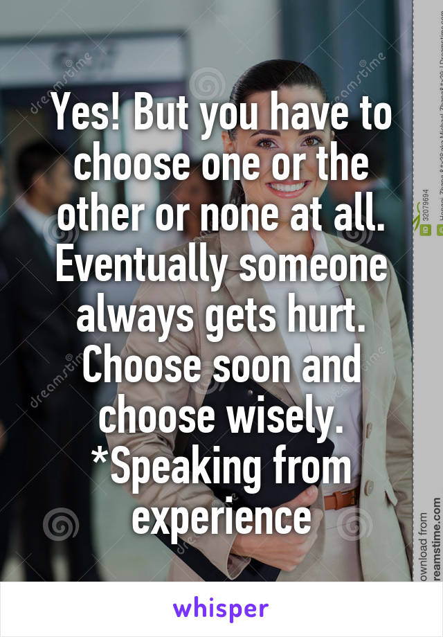 Yes! But you have to choose one or the other or none at all. Eventually someone always gets hurt. Choose soon and choose wisely. *Speaking from experience