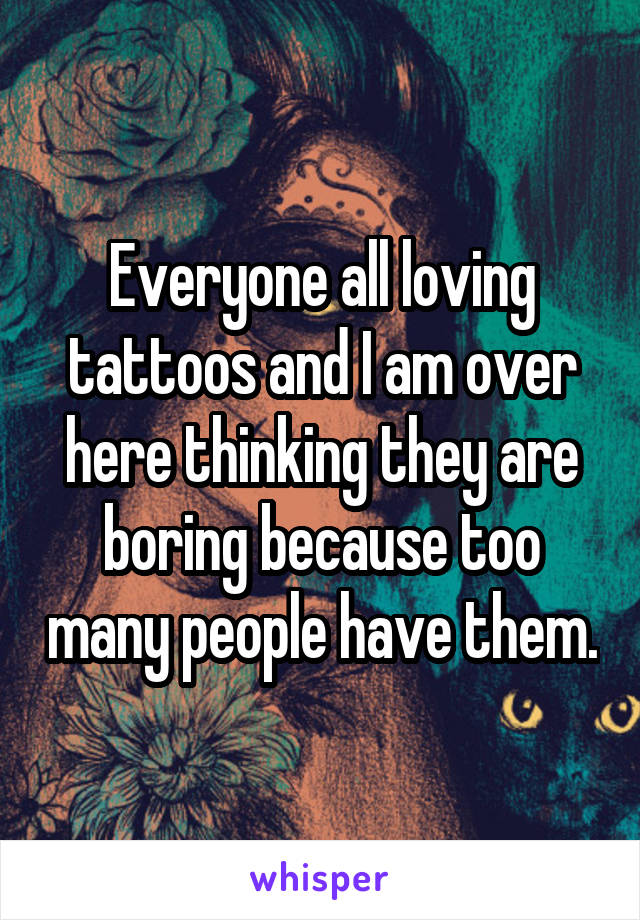 Everyone all loving tattoos and I am over here thinking they are boring because too many people have them.