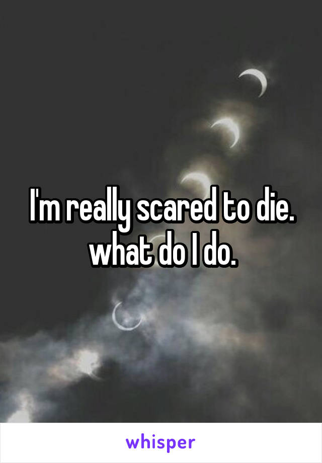 I'm really scared to die.
what do I do.