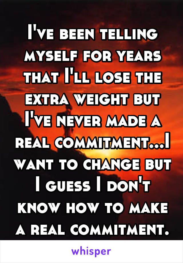 I've been telling myself for years that I'll lose the extra weight but I've never made a real commitment...I want to change but I guess I don't know how to make a real commitment.