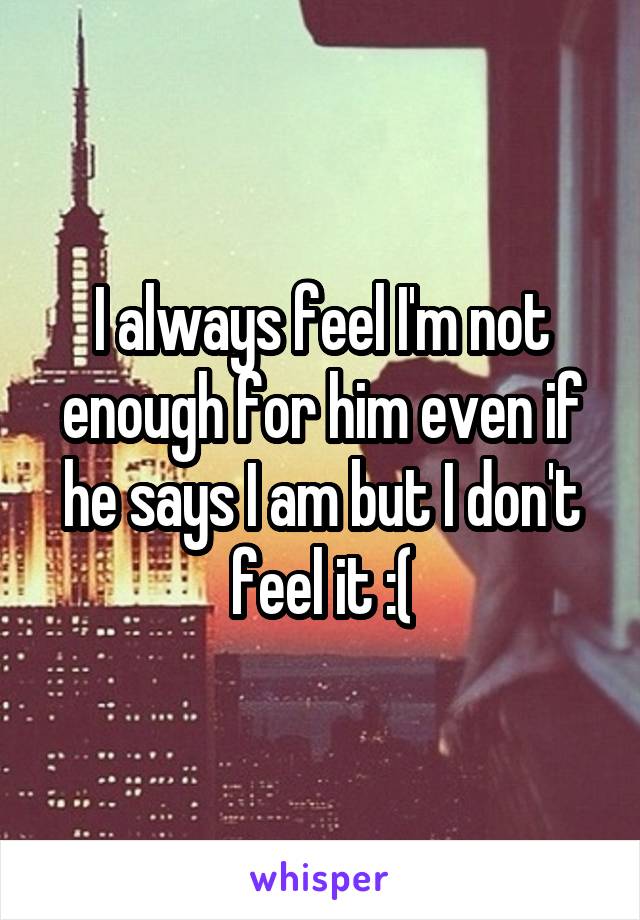 I always feel I'm not enough for him even if he says I am but I don't feel it :(