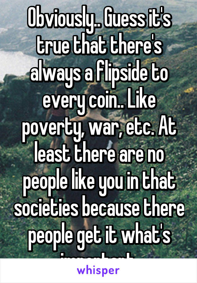 Obviously.. Guess it's true that there's always a flipside to every coin.. Like poverty, war, etc. At least there are no people like you in that societies because there people get it what's important.