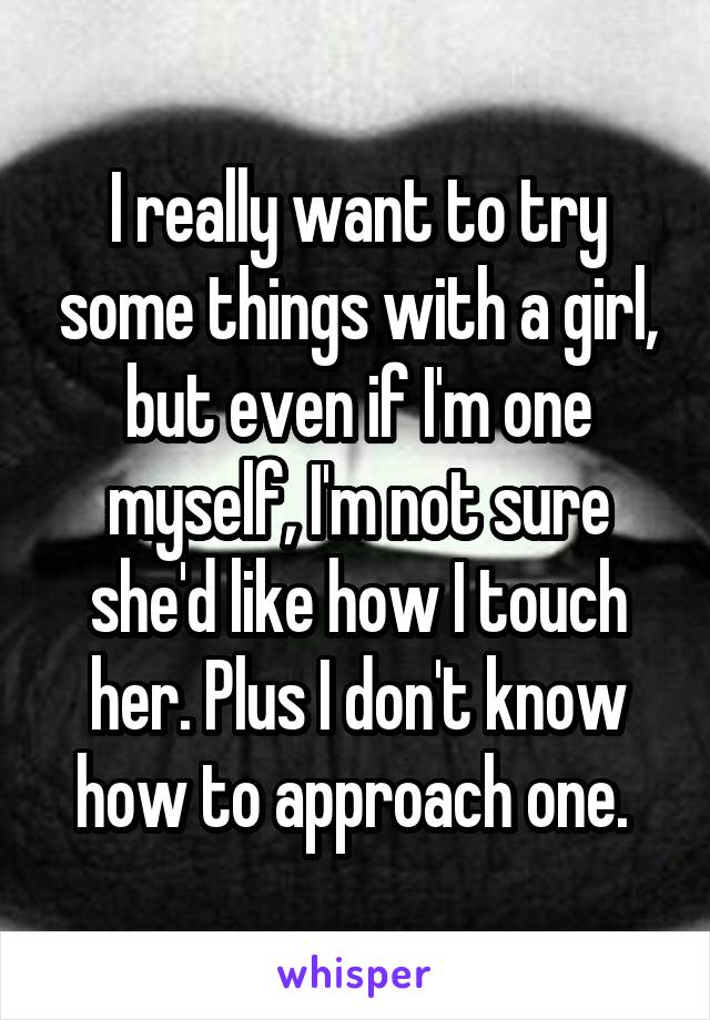 I really want to try some things with a girl, but even if I'm one myself, I'm not sure she'd like how I touch her. Plus I don't know how to approach one. 