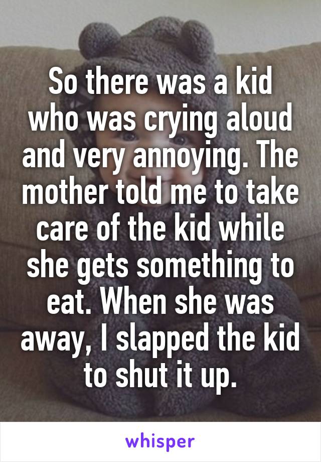 So there was a kid who was crying aloud and very annoying. The mother told me to take care of the kid while she gets something to eat. When she was away, I slapped the kid to shut it up.