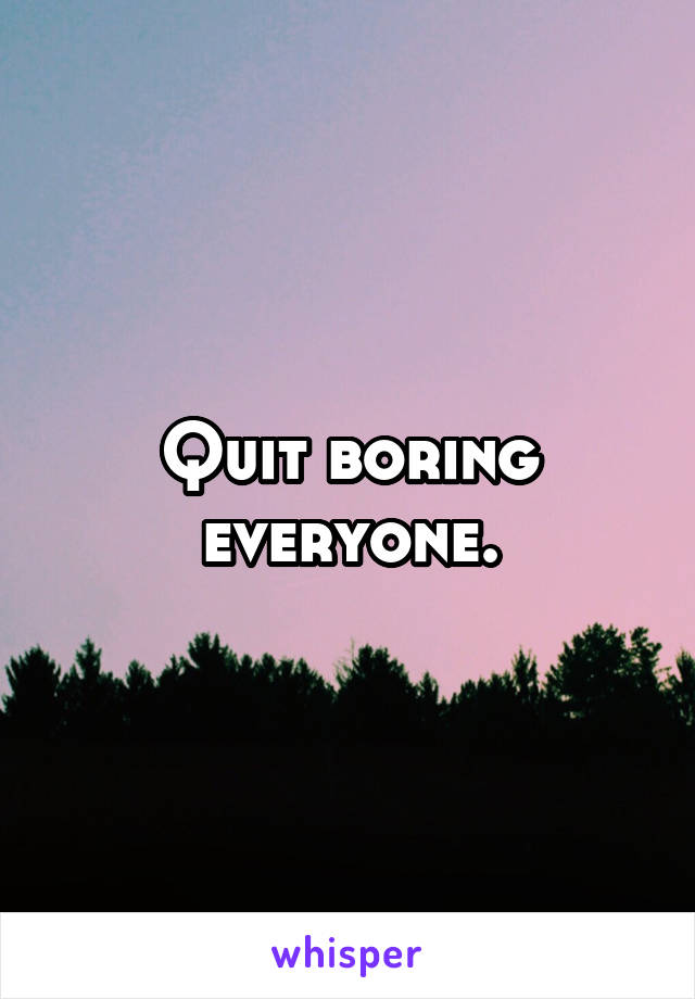 Quit boring everyone.