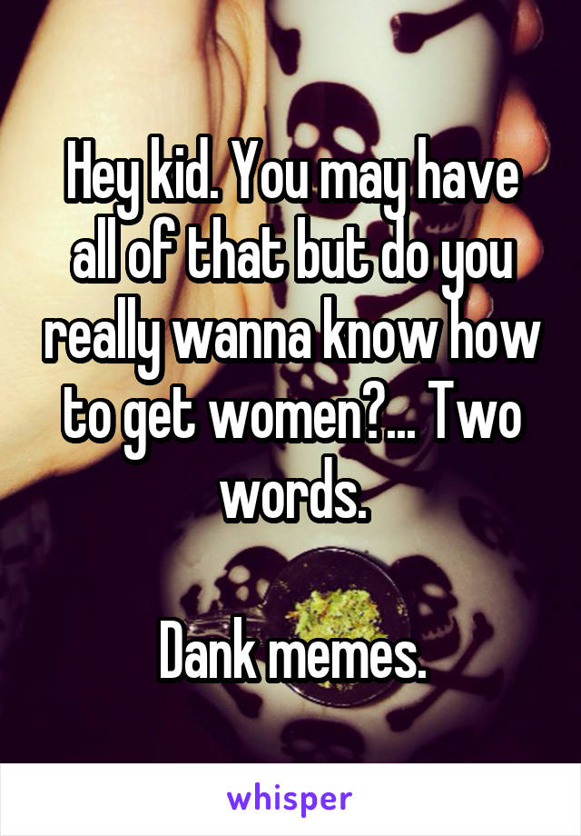 Hey kid. You may have all of that but do you really wanna know how to get women?... Two words.

Dank memes.