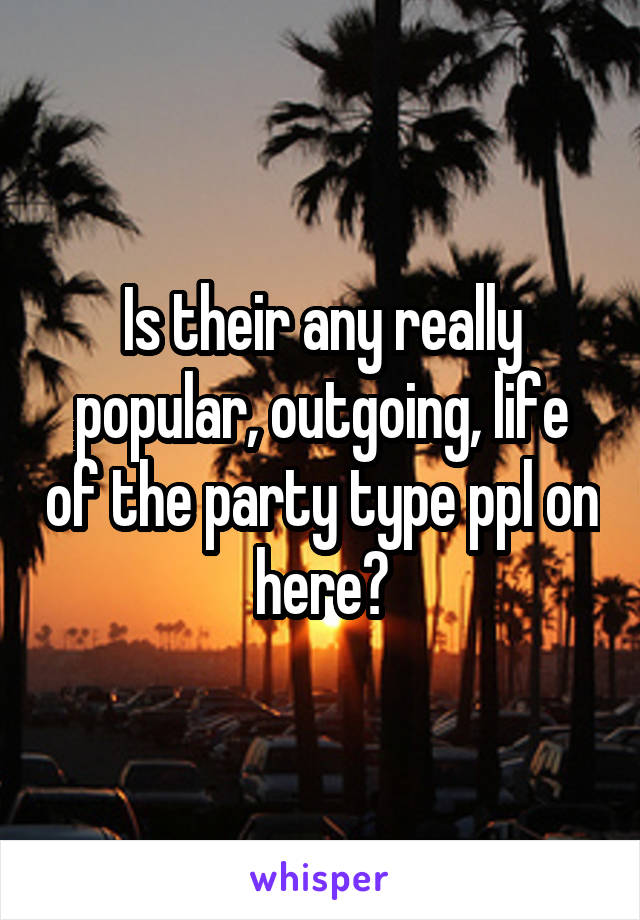 Is their any really popular, outgoing, life of the party type ppl on here?