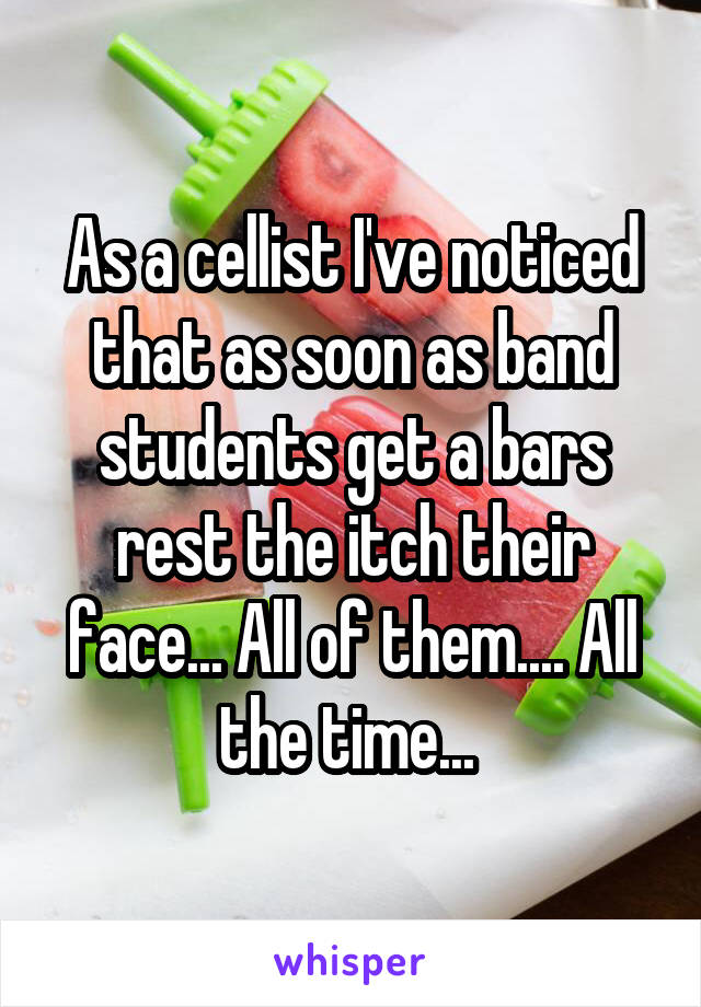 As a cellist I've noticed that as soon as band students get a bars rest the itch their face... All of them.... All the time... 