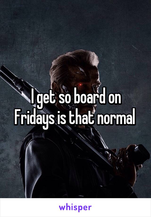 I get so board on Fridays is that normal 