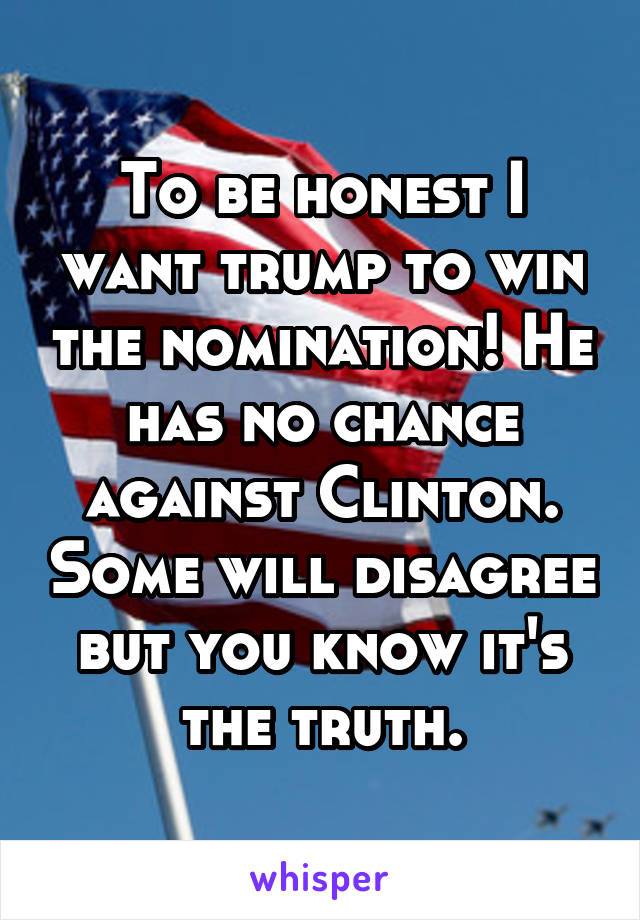 To be honest I want trump to win the nomination! He has no chance against Clinton. Some will disagree but you know it's the truth.