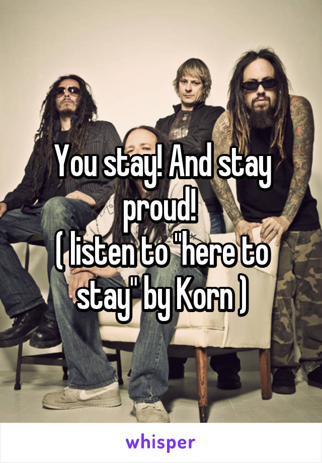 You stay! And stay proud! 
( listen to "here to stay" by Korn )