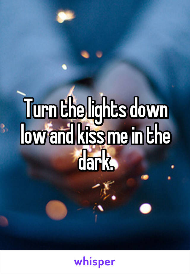 Turn the lights down low and kiss me in the dark.