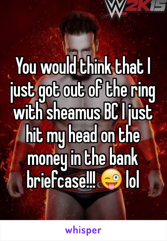 You would think that I just got out of the ring with sheamus BC I just hit my head on the money in the bank briefcase!!! 😜 lol 