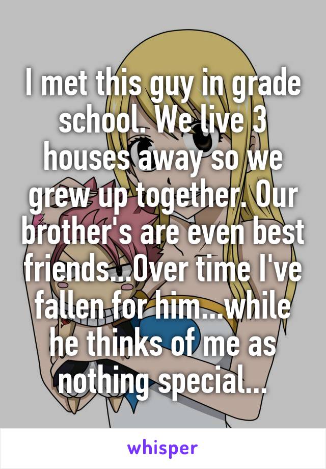 I met this guy in grade school. We live 3 houses away so we grew up together. Our brother's are even best friends...Over time I've fallen for him...while he thinks of me as nothing special...