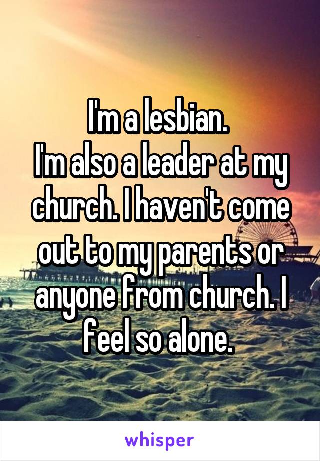 I'm a lesbian. 
I'm also a leader at my church. I haven't come out to my parents or anyone from church. I feel so alone. 