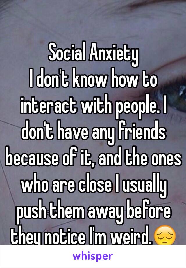 Social Anxiety
I don't know how to interact with people. I don't have any friends because of it, and the ones who are close I usually push them away before they notice I'm weird.😔