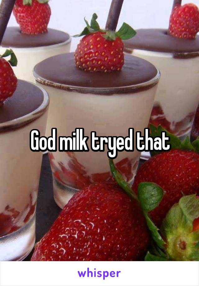 God milk tryed that